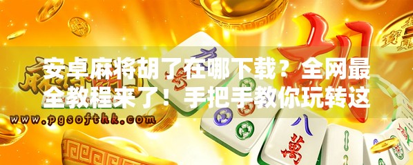 安卓麻将胡了在哪下载？全网最全教程来了！手把手教你玩转这款国民级麻将游戏！